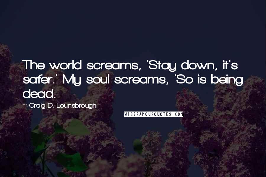 Craig D. Lounsbrough Quotes: The world screams, 'Stay down, it's safer.' My soul screams, 'So is being dead.