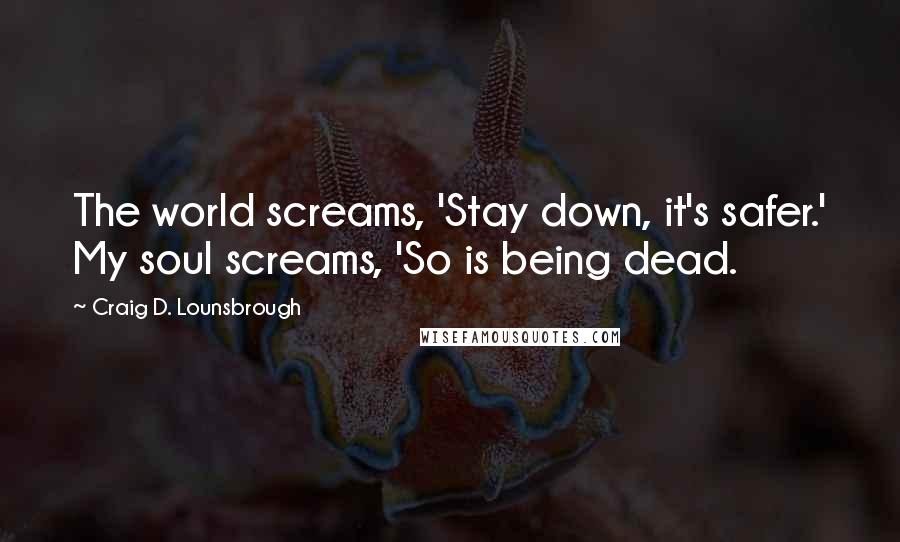 Craig D. Lounsbrough Quotes: The world screams, 'Stay down, it's safer.' My soul screams, 'So is being dead.