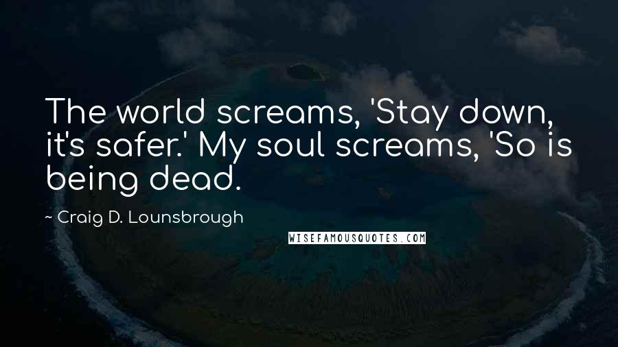 Craig D. Lounsbrough Quotes: The world screams, 'Stay down, it's safer.' My soul screams, 'So is being dead.