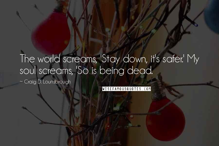 Craig D. Lounsbrough Quotes: The world screams, 'Stay down, it's safer.' My soul screams, 'So is being dead.