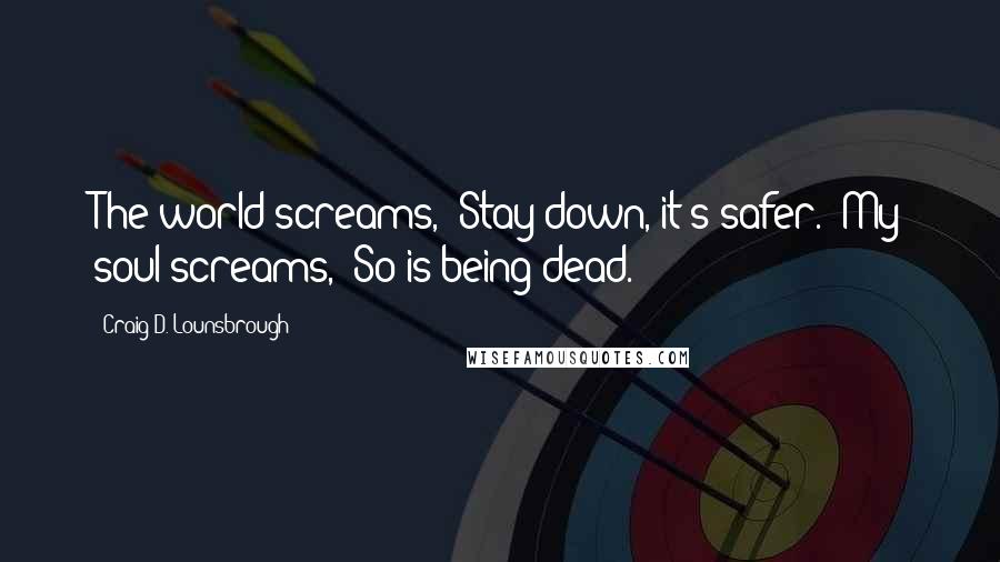 Craig D. Lounsbrough Quotes: The world screams, 'Stay down, it's safer.' My soul screams, 'So is being dead.