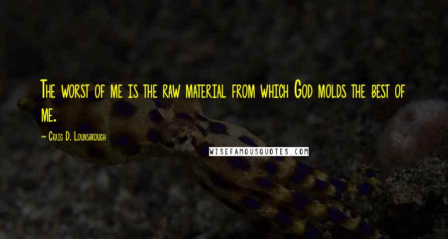 Craig D. Lounsbrough Quotes: The worst of me is the raw material from which God molds the best of me.