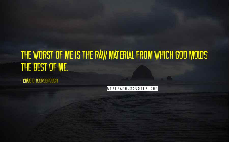 Craig D. Lounsbrough Quotes: The worst of me is the raw material from which God molds the best of me.