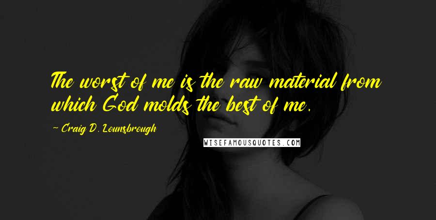 Craig D. Lounsbrough Quotes: The worst of me is the raw material from which God molds the best of me.