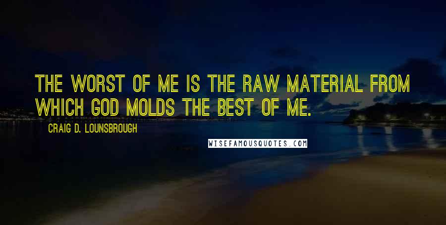 Craig D. Lounsbrough Quotes: The worst of me is the raw material from which God molds the best of me.