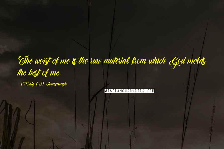 Craig D. Lounsbrough Quotes: The worst of me is the raw material from which God molds the best of me.