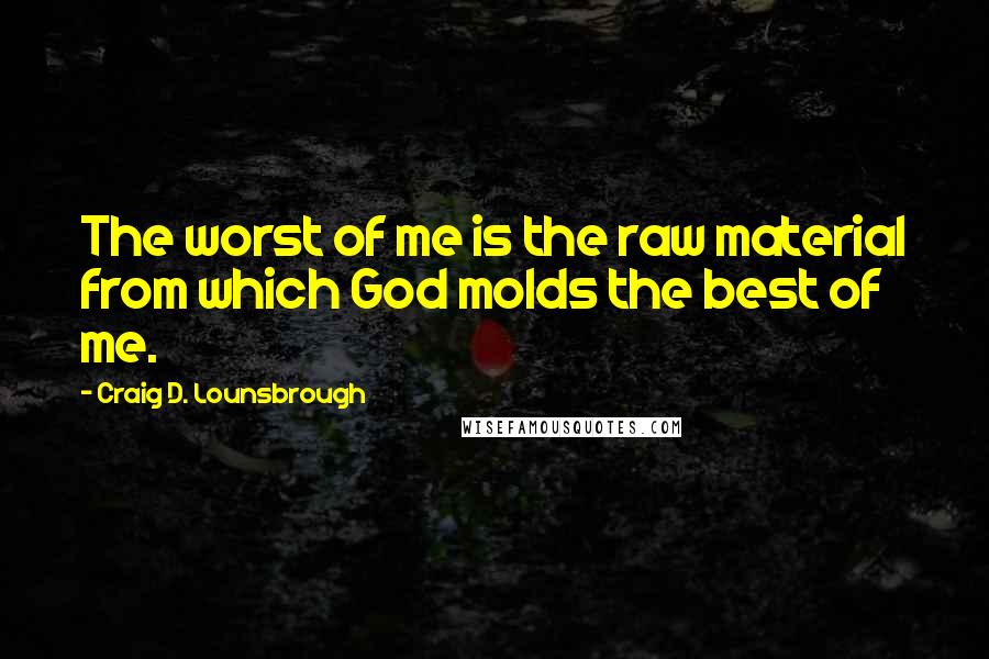 Craig D. Lounsbrough Quotes: The worst of me is the raw material from which God molds the best of me.