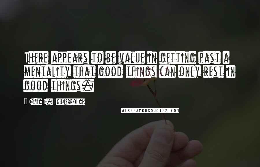 Craig D. Lounsbrough Quotes: There appears to be value in getting past a mentality that good things can only rest in good things.