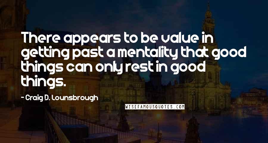 Craig D. Lounsbrough Quotes: There appears to be value in getting past a mentality that good things can only rest in good things.