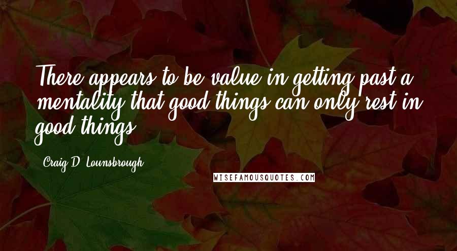 Craig D. Lounsbrough Quotes: There appears to be value in getting past a mentality that good things can only rest in good things.