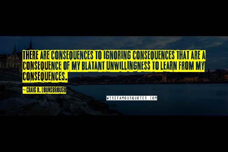 Craig D. Lounsbrough Quotes: There are consequences to ignoring consequences that are a consequence of my blatant unwillingness to learn from my consequences.