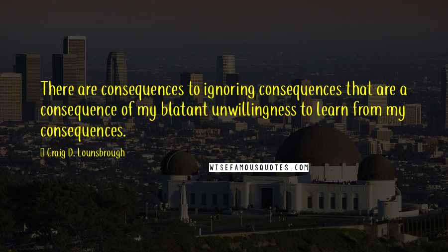 Craig D. Lounsbrough Quotes: There are consequences to ignoring consequences that are a consequence of my blatant unwillingness to learn from my consequences.