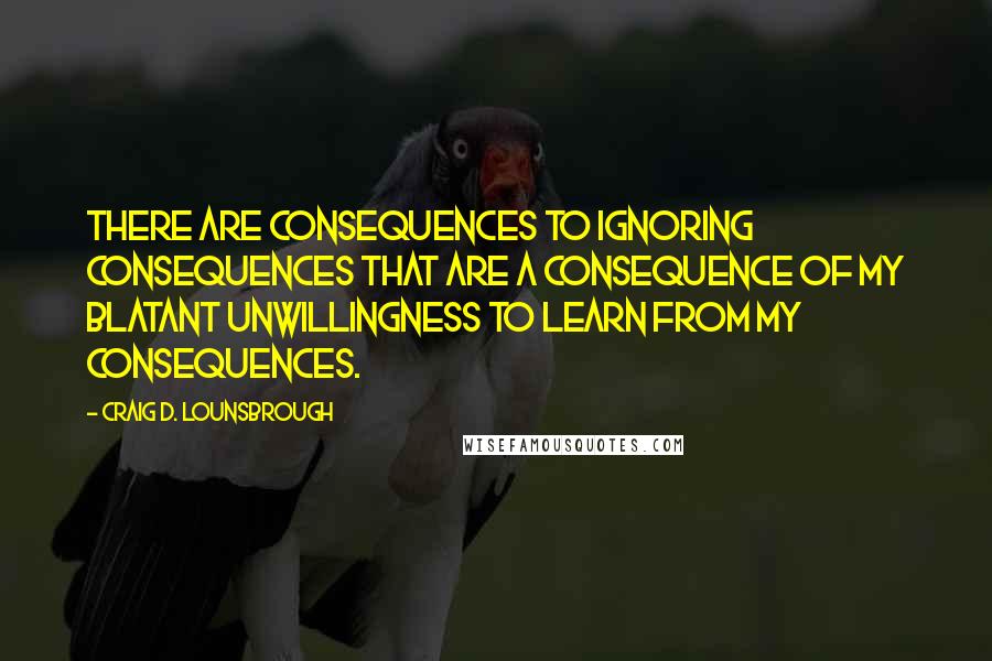 Craig D. Lounsbrough Quotes: There are consequences to ignoring consequences that are a consequence of my blatant unwillingness to learn from my consequences.