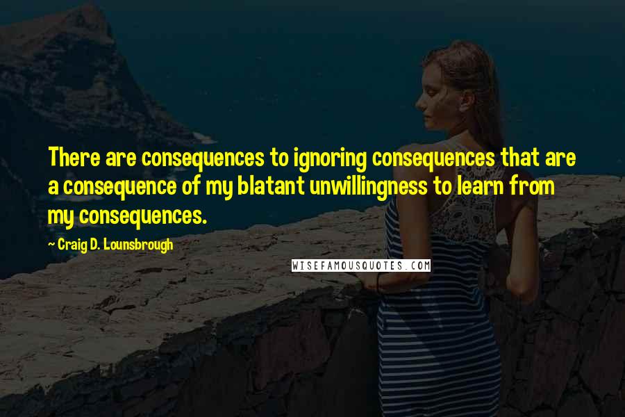 Craig D. Lounsbrough Quotes: There are consequences to ignoring consequences that are a consequence of my blatant unwillingness to learn from my consequences.