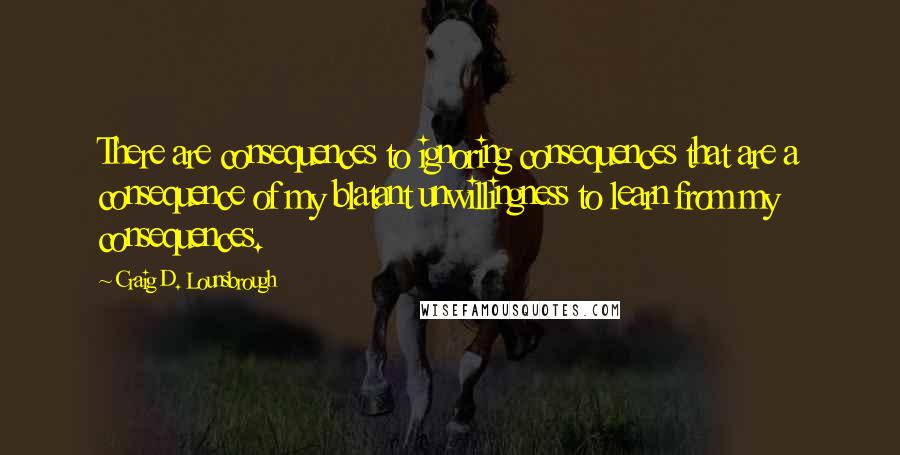 Craig D. Lounsbrough Quotes: There are consequences to ignoring consequences that are a consequence of my blatant unwillingness to learn from my consequences.