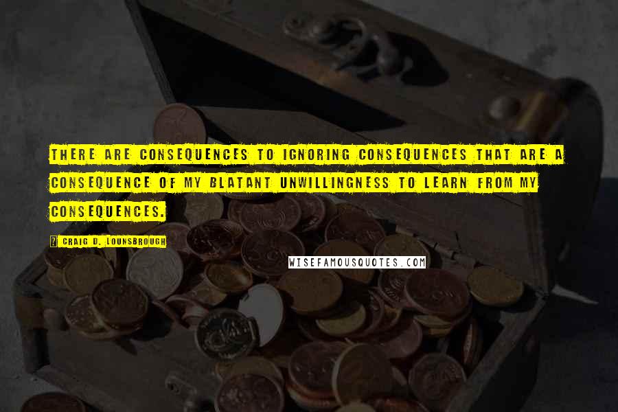 Craig D. Lounsbrough Quotes: There are consequences to ignoring consequences that are a consequence of my blatant unwillingness to learn from my consequences.