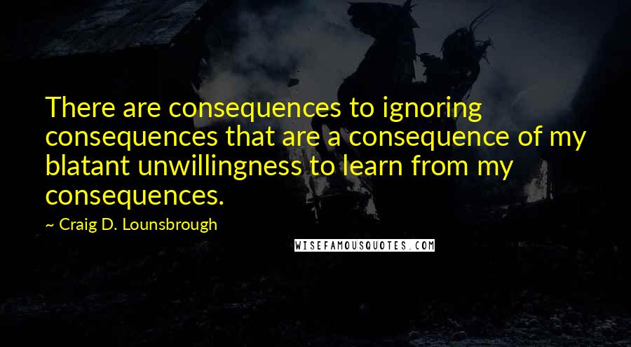 Craig D. Lounsbrough Quotes: There are consequences to ignoring consequences that are a consequence of my blatant unwillingness to learn from my consequences.