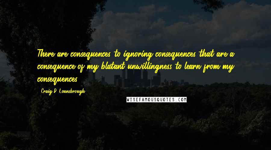 Craig D. Lounsbrough Quotes: There are consequences to ignoring consequences that are a consequence of my blatant unwillingness to learn from my consequences.