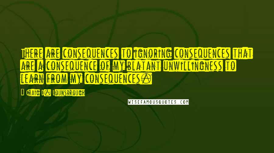 Craig D. Lounsbrough Quotes: There are consequences to ignoring consequences that are a consequence of my blatant unwillingness to learn from my consequences.