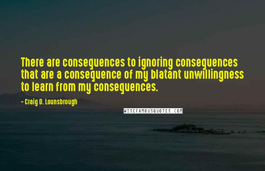 Craig D. Lounsbrough Quotes: There are consequences to ignoring consequences that are a consequence of my blatant unwillingness to learn from my consequences.