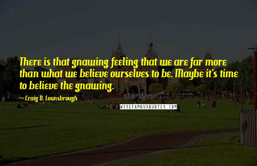 Craig D. Lounsbrough Quotes: There is that gnawing feeling that we are far more than what we believe ourselves to be. Maybe it's time to believe the gnawing.