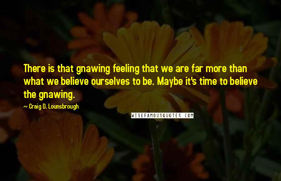 Craig D. Lounsbrough Quotes: There is that gnawing feeling that we are far more than what we believe ourselves to be. Maybe it's time to believe the gnawing.