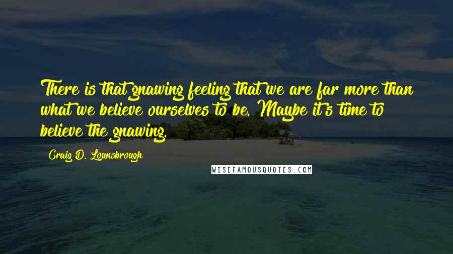 Craig D. Lounsbrough Quotes: There is that gnawing feeling that we are far more than what we believe ourselves to be. Maybe it's time to believe the gnawing.