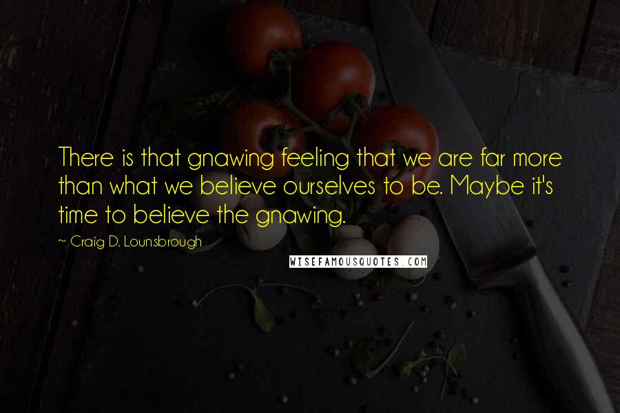 Craig D. Lounsbrough Quotes: There is that gnawing feeling that we are far more than what we believe ourselves to be. Maybe it's time to believe the gnawing.