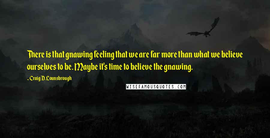 Craig D. Lounsbrough Quotes: There is that gnawing feeling that we are far more than what we believe ourselves to be. Maybe it's time to believe the gnawing.