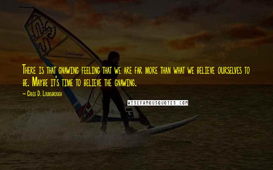 Craig D. Lounsbrough Quotes: There is that gnawing feeling that we are far more than what we believe ourselves to be. Maybe it's time to believe the gnawing.