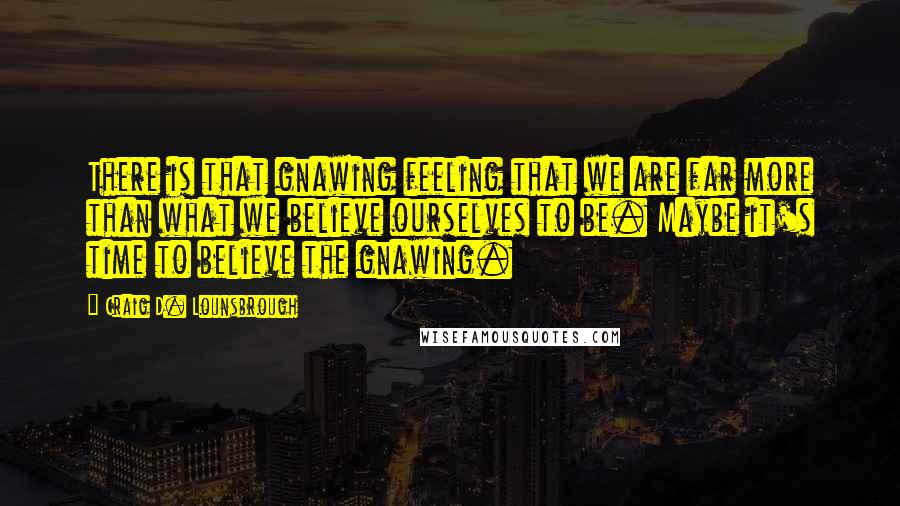 Craig D. Lounsbrough Quotes: There is that gnawing feeling that we are far more than what we believe ourselves to be. Maybe it's time to believe the gnawing.