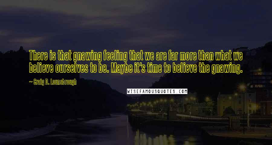 Craig D. Lounsbrough Quotes: There is that gnawing feeling that we are far more than what we believe ourselves to be. Maybe it's time to believe the gnawing.