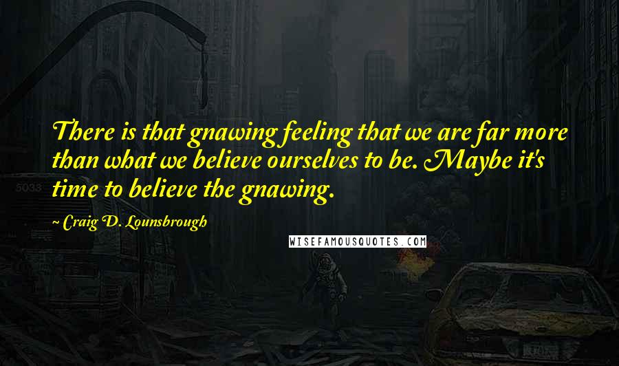 Craig D. Lounsbrough Quotes: There is that gnawing feeling that we are far more than what we believe ourselves to be. Maybe it's time to believe the gnawing.