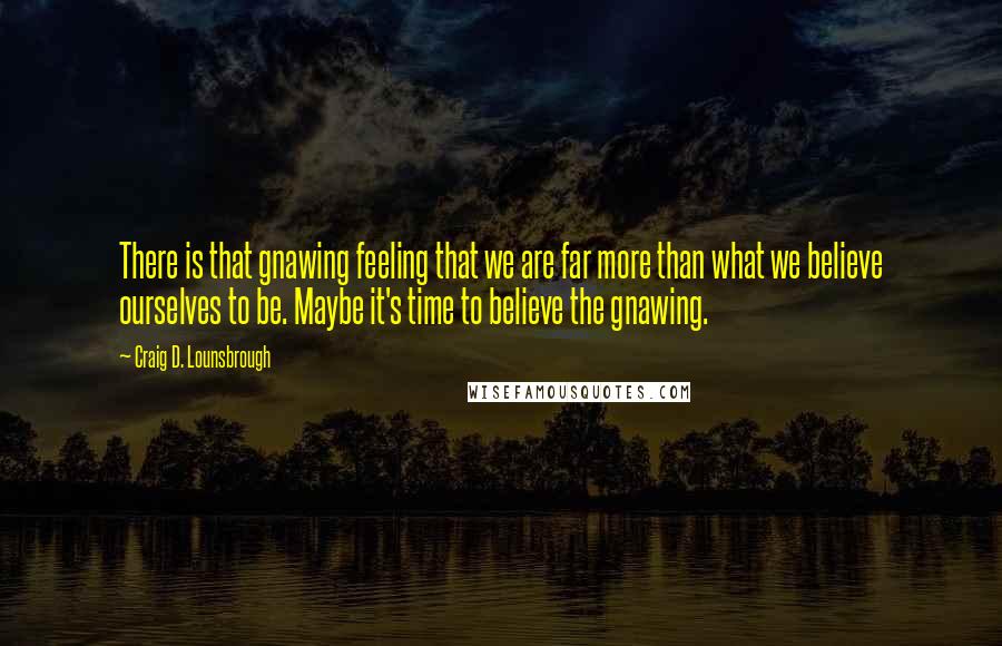 Craig D. Lounsbrough Quotes: There is that gnawing feeling that we are far more than what we believe ourselves to be. Maybe it's time to believe the gnawing.