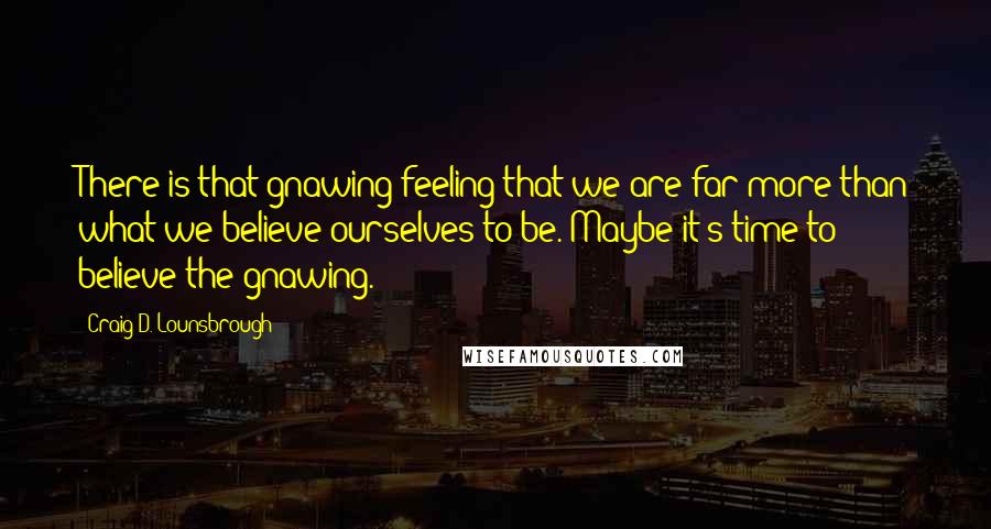 Craig D. Lounsbrough Quotes: There is that gnawing feeling that we are far more than what we believe ourselves to be. Maybe it's time to believe the gnawing.