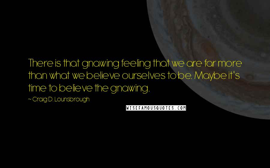 Craig D. Lounsbrough Quotes: There is that gnawing feeling that we are far more than what we believe ourselves to be. Maybe it's time to believe the gnawing.