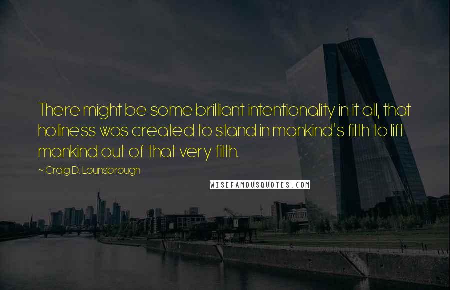 Craig D. Lounsbrough Quotes: There might be some brilliant intentionality in it all, that holiness was created to stand in mankind's filth to lift mankind out of that very filth.