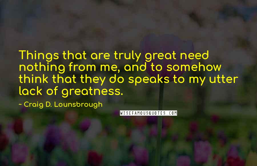 Craig D. Lounsbrough Quotes: Things that are truly great need nothing from me, and to somehow think that they do speaks to my utter lack of greatness.