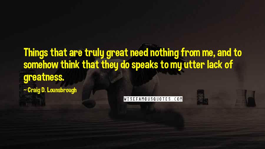 Craig D. Lounsbrough Quotes: Things that are truly great need nothing from me, and to somehow think that they do speaks to my utter lack of greatness.