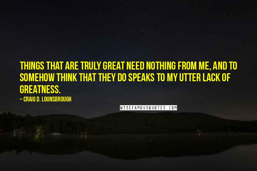 Craig D. Lounsbrough Quotes: Things that are truly great need nothing from me, and to somehow think that they do speaks to my utter lack of greatness.