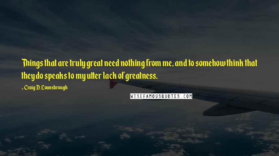 Craig D. Lounsbrough Quotes: Things that are truly great need nothing from me, and to somehow think that they do speaks to my utter lack of greatness.
