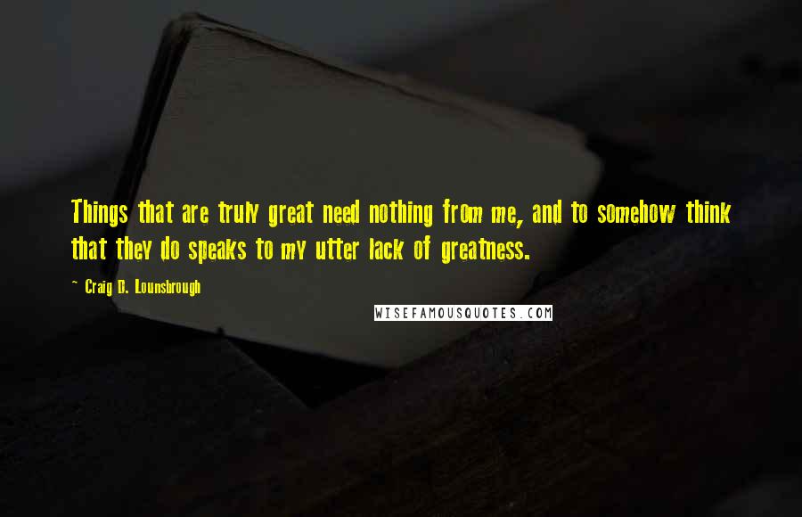 Craig D. Lounsbrough Quotes: Things that are truly great need nothing from me, and to somehow think that they do speaks to my utter lack of greatness.