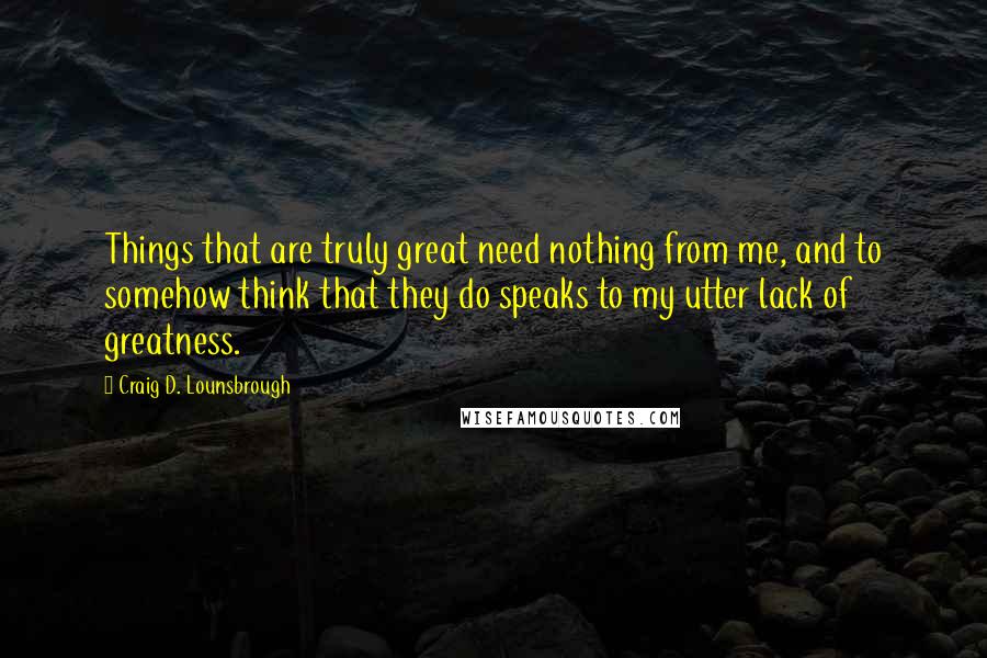 Craig D. Lounsbrough Quotes: Things that are truly great need nothing from me, and to somehow think that they do speaks to my utter lack of greatness.