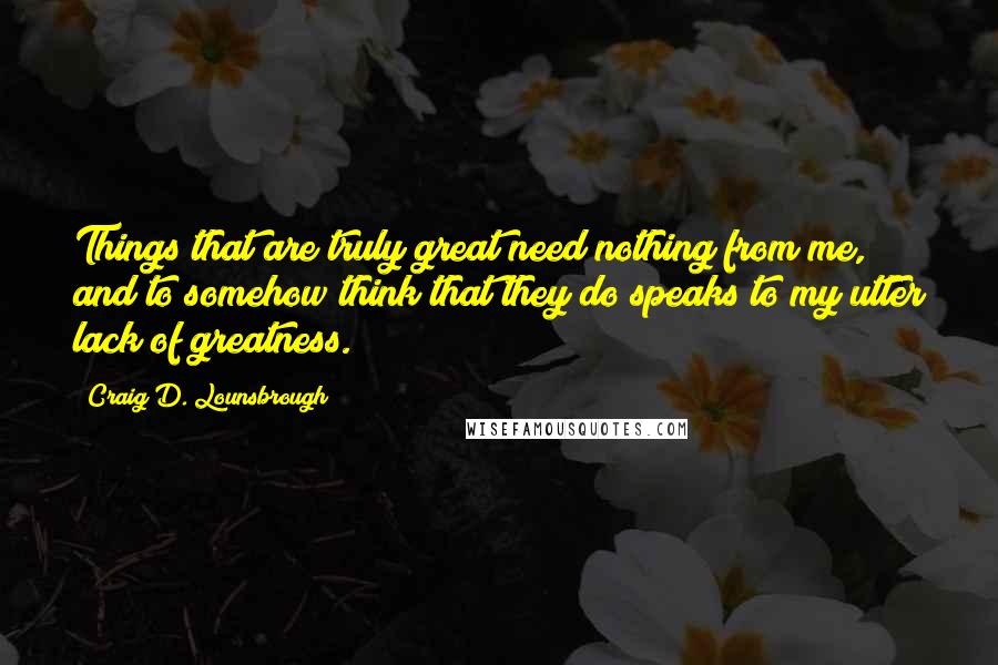 Craig D. Lounsbrough Quotes: Things that are truly great need nothing from me, and to somehow think that they do speaks to my utter lack of greatness.