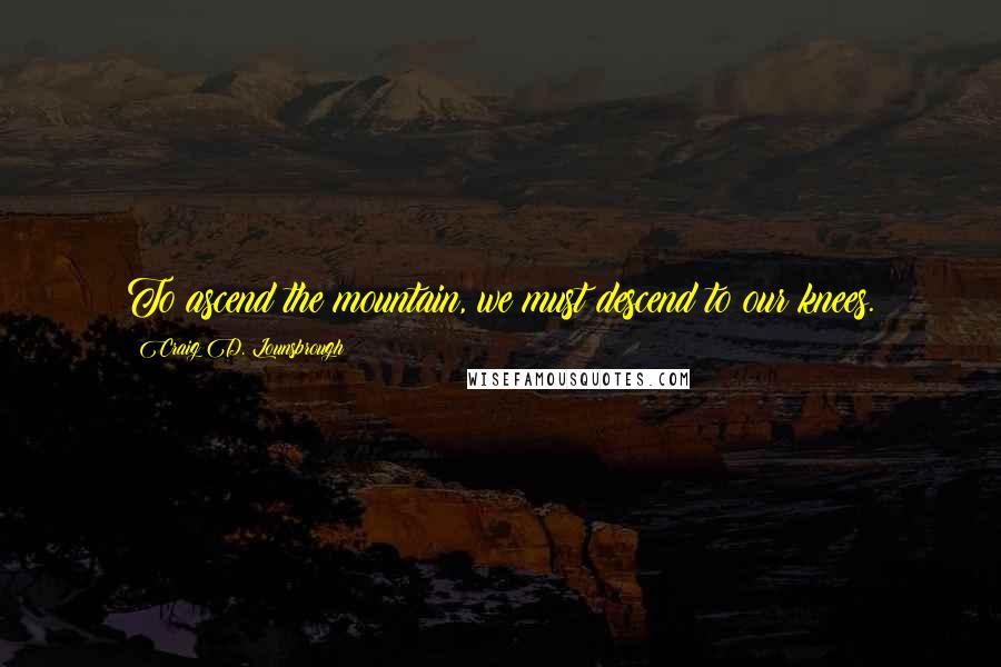 Craig D. Lounsbrough Quotes: To ascend the mountain, we must descend to our knees.
