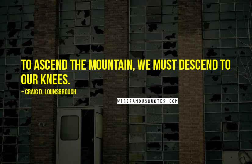 Craig D. Lounsbrough Quotes: To ascend the mountain, we must descend to our knees.