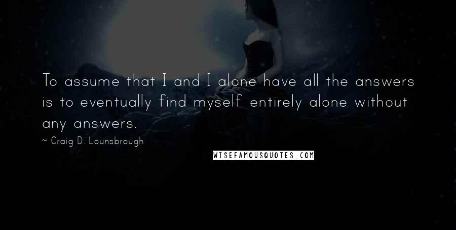 Craig D. Lounsbrough Quotes: To assume that I and I alone have all the answers is to eventually find myself entirely alone without any answers.