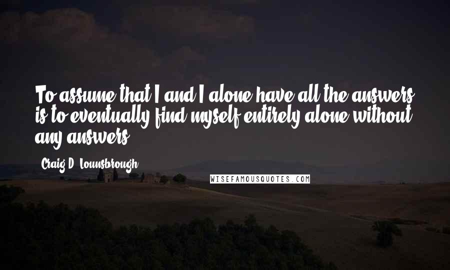 Craig D. Lounsbrough Quotes: To assume that I and I alone have all the answers is to eventually find myself entirely alone without any answers.
