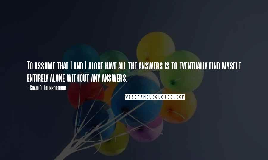 Craig D. Lounsbrough Quotes: To assume that I and I alone have all the answers is to eventually find myself entirely alone without any answers.