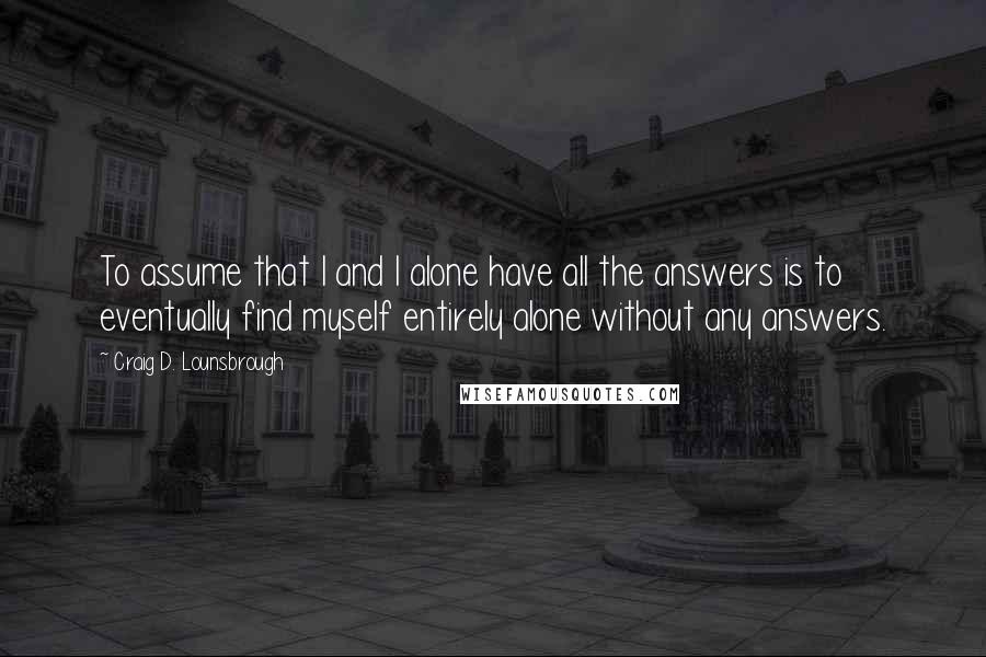 Craig D. Lounsbrough Quotes: To assume that I and I alone have all the answers is to eventually find myself entirely alone without any answers.